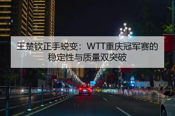 王楚钦正手蜕变：WTT重庆冠军赛的稳定性与质量双突破