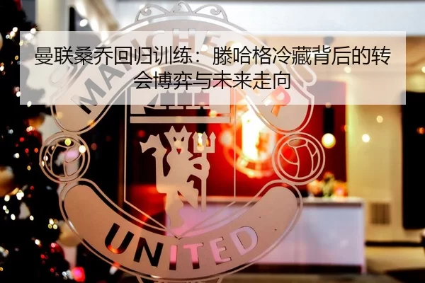 曼联桑乔回归训练：滕哈格冷藏背后的转会博弈与未来走向