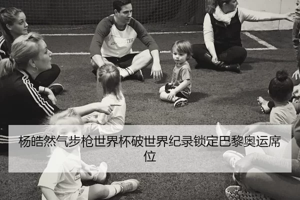 杨皓然气步枪世界杯破世界纪录锁定巴黎奥运席位