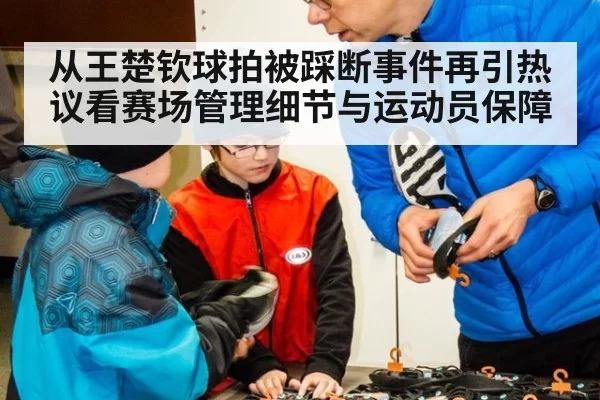 从王楚钦球拍被踩断事件再引热议看赛场管理细节与运动员保障