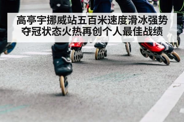 高亭宇挪威站五百米速度滑冰强势夺冠状态火热再创个人最佳战绩